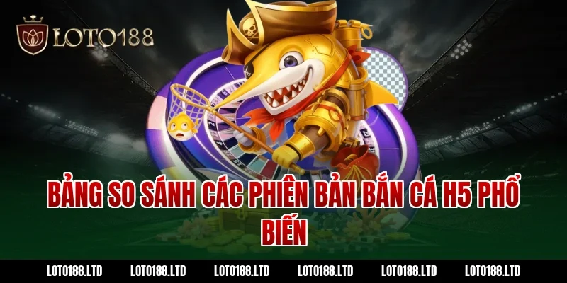 Bảng so sánh các phiên bản bắn cá H5 phổ biến tại Loto188